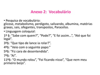 Anexo 2: Vocabulário
• Pesquisa de vocabulário:
glicose, metabolismo, perdigoto, salivando, albumina, matérias
graxas, sais, ofegantes, transpostos, Paracelso.
• Linguagem coloquial:
1º §: “Sabe com quem?”, “Pode?”, “E foi assim...”, “Até que foi
legal”.
3º§: “Que tipo de lance ia rolar?”.
4º§: “Veio com o seguinte papo:”
5º§: “Fiz cara de desentendida”.
7º§: “Aí”.
11º§: “O mundo rolou”, “Foi ficando nisso”, “Que nem meu
primeiro beijo”.
 
