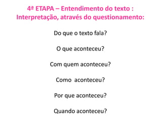 4ª ETAPA – Entendimento do texto :
Interpretação, através do questionamento:
Do que o texto fala?
O que aconteceu?
Com quem aconteceu?
Como aconteceu?
Por que aconteceu?
Quando aconteceu?
 