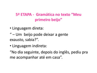 5ª ETAPA - Gramática no texto “Meu
primeiro beijo”
• Linguagem direta:
“ – Um beijo pode deixar a gente
exausto, sabia?”.
• Linguagem indireta:
“No dia seguinte, depois do inglês, pediu pra
me acompanhar até em casa”.
 