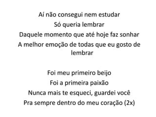 Aí não consegui nem estudar
Só queria lembrar
Daquele momento que até hoje faz sonhar
A melhor emoção de todas que eu gosto de
lembrar
Foi meu primeiro beijo
Foi a primeira paixão
Nunca mais te esqueci, guardei você
Pra sempre dentro do meu coração (2x)
 