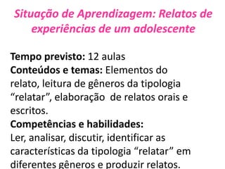 Situação de Aprendizagem: Relatos de
experiências de um adolescente
Tempo previsto: 12 aulas
Conteúdos e temas: Elementos do
relato, leitura de gêneros da tipologia
“relatar”, elaboração de relatos orais e
escritos.
Competências e habilidades:
Ler, analisar, discutir, identificar as
características da tipologia “relatar” em
diferentes gêneros e produzir relatos.
 