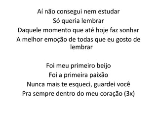 Aí não consegui nem estudar
Só queria lembrar
Daquele momento que até hoje faz sonhar
A melhor emoção de todas que eu gosto de
lembrar
Foi meu primeiro beijo
Foi a primeira paixão
Nunca mais te esqueci, guardei você
Pra sempre dentro do meu coração (3x)
 