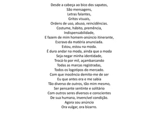 Desde a cabeça ao bico dos sapatos,
São mensagens,
Letras falantes,
Gritos visuais,
Ordens de uso, abuso, reincidências.
Costume, hábito, premência,
Indispensabilidade,
E fazem de mim homem-anúncio itinerante,
Escravo da matéria anunciada.
Estou, estou na moda.
É duro andar na moda, ainda que a moda
Seja negar minha identidade,
Trocá-lo por mil, açambarcando
Todas as marcas registradas,
Todos os logotipos do mercado.
Com que inocência demito-me de ser
Eu que antes era e me sabia
Tão diverso de outros, tão mim mesmo,
Ser pensante sentinte e solitário
Com outros seres diversos e conscientes
De sua humana, invencível condição.
Agora sou anúncio
Ora vulgar, ora bizarro.
 
