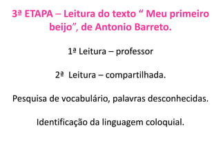 3ª ETAPA – Leitura do texto “ Meu primeiro
beijo”, de Antonio Barreto.
1ª Leitura – professor
2ª Leitura – compartilhada.
Pesquisa de vocabulário, palavras desconhecidas.
Identificação da linguagem coloquial.
 