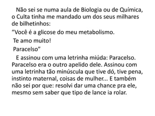 Não sei se numa aula de Biologia ou de Química,
o Culta tinha me mandado um dos seus milhares
de bilhetinhos:
“Você é a glicose do meu metabolismo.
Te amo muito!
Paracelso”
E assinou com uma letrinha miúda: Paracelso.
Paracelso era o outro apelido dele. Assinou com
uma letrinha tão minúscula que tive dó, tive pena,
instinto maternal, coisas de mulher... E também
não sei por que: resolvi dar uma chance pra ele,
mesmo sem saber que tipo de lance ia rolar.
 
