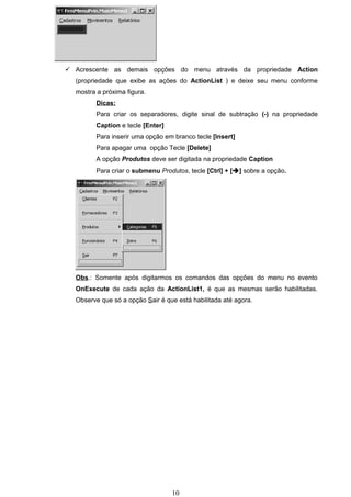  Acrescente as demais opções do menu através da propriedade Action
  (propriedade que exibe as ações do ActionList ) e deixe seu menu conforme
  mostra a próxima figura.
         Dicas:
         Para criar os separadores, digite sinal de subtração (-) na propriedade
         Caption e tecle [Enter]
         Para inserir uma opção em branco tecle [Insert]
         Para apagar uma opção Tecle [Delete]
         A opção Produtos deve ser digitada na propriedade Caption
         Para criar o submenu Produtos, tecle [Ctrl] + [] sobre a opção.




  Obs.: Somente após digitarmos os comandos das opções do menu no evento
  OnExecute de cada ação da ActionList1, é que as mesmas serão habilitadas.
  Observe que só a opção Sair é que está habilitada até agora.




                                   10
 