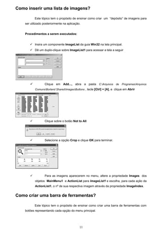 Como inserir uma lista de imagens?

           Este tópico tem o propósito de ensinar como criar um “depósito” de imagens para
    ser utilizado posteriormente na aplicação.


    Procedimentos a serem executados:


        Insira um componente ImageList da guia Win32 na tela principal.
        Dê um duplo-clique sobre ImageList1 para acessar a tela a seguir




                 Clique em Add..., abra a pasta C:Arquivos de ProgramasArquivos
           ComunsBorland SharedImagesButtons , tecle [Ctrl] + [A], e clique em Abrir




                 Clique sobre o botão Not to All




                 Selecione a opção Crop e clique OK para terminar.




                 Para as imagens aparecerem no menu, altere a propriedade Images dos
           objetos MainMenu1 e ActionList para ImageList1 e escolha, para cada ação da
           ActionList1, o nº de sua respectiva imagem através da propriedade ImageIndex.


Como criar uma barra de ferramentas?

           Este tópico tem o propósito de ensinar como criar uma barra de ferramentas com
    botões representando cada opção do menu principal.




                                             11
 