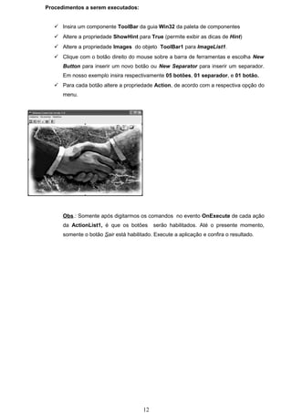 Procedimentos a serem executados:


    Insira um componente ToolBar da guia Win32 da paleta de componentes
    Altere a propriedade ShowHint para True (permite exibir as dicas de Hint)
    Altere a propriedade Images do objeto ToolBar1 para ImageList1.
    Clique com o botão direito do mouse sobre a barra de ferramentas e escolha New
      Button para inserir um novo botão ou New Separator para inserir um separador.
      Em nosso exemplo insira respectivamente 05 botões, 01 separador, e 01 botão.
    Para cada botão altere a propriedade Action, de acordo com a respectiva opção do
      menu.




      Obs.: Somente após digitarmos os comandos no evento OnExecute de cada ação
      da ActionList1, é que os botões       serão habilitados. Até o presente momento,
      somente o botão Sair está habilitado. Execute a aplicação e confira o resultado.




                                       12
 