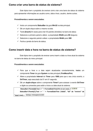 Como criar uma barra de status do sistema?

            Este tópico tem o propósito de ensinar como criar uma barra de status do sistema
    para apresentar informações ao usuário como, data e hora, usuário, dentre outras.


    Procedimentos a serem executados:


         Insira um componente StatusBar da guia Win32 na tela principal.
         Dê um duplo-clique sobre o mesmo na tela.
         Tecle [Insert] 03 vezes para criar 03 painéis (divisões) na barra de status
         Selecione o primeiro painel e altere a propriedade Width para 80 (largura).
         Selecione o segundo painel e altere a propriedade Width para 300
         Fecha a janela da barra de status.




Como inserir data e hora na barra de status do sistema?

            Este tópico tem o propósito de ensinar como inserir a data e a hora atual do sistema
    na barra de status do menu principal.


    Procedimentos a serem executados:


         Para que a hora e a data sejam atualizadas constantemente, insira um
            componente Timer da guia System na tela principal (FrmMenuPrin).
         Altere a propriedade Interval do Timer para 1000 para que o seu único evento, o
            OnTimer, seja executado de 01 em 01 segundo.
         Dê um duplo-clique sobre o componente Timer1 para acessar o evento OnTimer
            e digite os comandos para exibir a hora e a data atual do sistema:
            StatusBar1.Panels[0].Text := ' ' + FormatDateTime('hh:nn:ss',now); //
            StatusBar1.Panels[1].Text := ' ' + FormatDateTime ('dddd", "dd" de "mmmm" de

    "yyyy',now); //




                                              13
 
