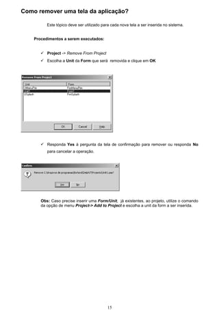 Como remover uma tela da aplicação?

          Este tópico deve ser utilizado para cada nova tela a ser inserida no sistema.


    Procedimentos a serem executados:


        Project -> Remove From Project
        Escolha a Unit da Form que será removida e clique em OK




        Responda Yes à pergunta da tela de confirmação para remover ou responda No
          para cancelar a operação.




       Obs: Caso precise inserir uma Form/Unit, já existentes, ao projeto, utilize o comando
       da opção de menu Project-> Add to Project e escolha a unit da form a ser inserida.




                                            15
 
