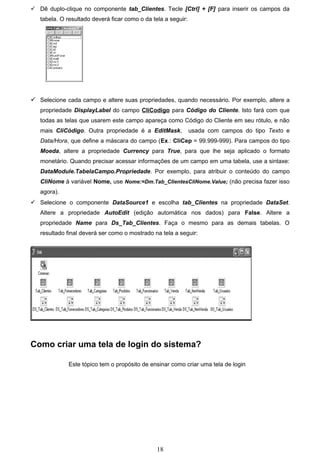  Dê duplo-clique no componente tab_Clientes. Tecle [Ctrl] + [F] para inserir os campos da
   tabela. O resultado deverá ficar como o da tela a seguir:




 Selecione cada campo e altere suas propriedades, quando necessário. Por exemplo, altere a
   propriedade DisplayLabel do campo CliCodigo para Código do Cliente. Isto fará com que
   todas as telas que usarem este campo apareça como Código do Cliente em seu rótulo, e não
   mais CliCódigo. Outra propriedade é a EditMask,             usada com campos do tipo Texto e
   Data/Hora, que define a máscara do campo (Ex.: CliCep = 99.999-999). Para campos do tipo
   Moeda, altere a propriedade Currency para True, para que lhe seja aplicado o formato
   monetário. Quando precisar acessar informações de um campo em uma tabela, use a sintaxe:
   DataModule.TabelaCampo.Propriedade. Por exemplo, para atribuir o conteúdo do campo
   CliNome à variável Nome, use Nome:=Dm.Tab_ClientesCliNome.Value; (não precisa fazer isso
   agora).
 Selecione o componente DataSource1 e escolha tab_Clientes na propriedade DataSet.
   Altere a propriedade AutoEdit (edição automática nos dados) para False. Altere a
   propriedade Name para Ds_Tab_Clientes. Faça o mesmo para as demais tabelas. O
   resultado final deverá ser como o mostrado na tela a seguir:




Como criar uma tela de login do sistema?

             Este tópico tem o propósito de ensinar como criar uma tela de login




                                                18
 