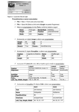 Figura 4 – Layout da Tela de Login
       Procedimentos a serem executados:
            File -> New -> Form (cria uma nova tela)
            File -> Save All (Salve a Unit como ULogin na pasta Programas)
            Altere as propriedades da tela Form, conforme tabela a seguir:
                     Name            FrmLogin         BorderStyle        bsDialog
                     Height          225              Position           poScreenCenter
                     Width           400              Caption            Login


            Acrescente um objeto Image e altere suas propriedades:
                 Height       84           Left              4
                 Width        113          Top               4
                 Stretch      True         Picture...        HandShak.bmp


            Acrescente 01 objeto GroupBox e altere suas propriedades:
                Caption         Logando no Sistema               Name            GrpBxLogin
                Left            4                                Top             96
                Height          88                               Width           382


            Acrescente 03 Labels (01 à tela e 02 ao GrpBxLogin) e mude as propriedades:
                                     Label1                                  Label2           Label 3
      Caption                        SISTEMA COMERCIAL Versão 1.0            Usuário          Senha
      Alignment                      taCenter                                taLeftJustif     taLeftJustify
                                                                             y
      AutoSize                       False                                   True             True
      WordWrap                       True                                    False            False
      Font...                        Comic Sans Ms, 14, Bordô                -                -
      Left, Top, Width, Height       140, 4, 208, 50                         18, 20,-,-       18, 54,-,-


            Acrescente ao GroupBox 02 objetos Edit e altere suas propriedades:
                                              Edit1                                Edit2
              Text                            (em branco)                          (em branco)
              Name                            EdtApelido                           EdtSenha
              PassWordChar                    #0                                   *
              CharCase                        ecUpperCase                          ecLowerCase
              Left, Top, Heigth, Width        64, 19, 21, 177                      64, 53, 21, 177




                                                        19
 