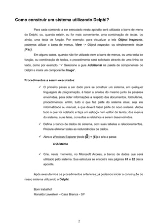 Como construir um sistema utilizando Delphi?

             Para cada comando a ser executado nesta apostila será utilizada a barra de menu
    do Delphi, ou, quando existir, ou for mais conveniente, uma combinação de teclas, ou
    ainda, uma tecla de função. Por exemplo: para visualizar a tela Object Inspector,
    podemos utilizar a barra de menus, View -> Object Inspector, ou simplesmente teclar
    [F11].
             Em alguns casos, quando não for utilizada nem a barra de menus, ou uma tecla de
    função, ou combinação de teclas, o procedimento será solicitado através de uma linha de
    texto, como por exemplo, “ Selecione a guia Additional na paleta de componentes do
    Delphi e insira um componente Image“.


    Procedimentos a serem executados:

                 O primeiro passo a ser dado para se construir um sistema, em qualquer
                    linguagem de programação, é fazer a análise do mesmo junto às pessoas
                    envolvidas, para obter informações a respeito dos documentos, formulários,
                    procedimentos, enfim, tudo o que faz parte do sistema atual, seja ele
                    informatizado ou manual, e que deverá fazer parte do novo sistema. Anote
                    tudo o que for coletado e faça um esboço num editor de textos, dos menus
                    do sistema, suas telas, consultas e relatórios a serem desenvolvidos.

                 Defina o banco de dados do sistema, com suas tabelas e relacionamentos.
                    Procure eliminar todas as redundâncias de dados.

                                                    
                 Abra o Windows Explorer (tecle [ ] + [E]) e crie a pasta:

                             C:Sistema


                 Crie, neste momento, no Microsoft Access, o banco de dados que será
                    utilizado pelo sistema. Sua estrutura se encontra nas páginas 61 e 62 desta
                    apostila.


             Após executarmos os procedimentos anteriores, já podemos iniciar a construção do
    nosso sistema utilizando o Delphi.


             Bom trabalho!
             Ronaldo Lavestein – Casa Branca - SP




                                              2
 