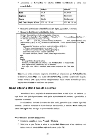  Acrescente ao GroupBox 02 objetos BitBtn (Additional) e altere suas
           propriedades:
                                        BitBtn1                         BitBtn2
         Kind                           bkOk                            bkCancel
         Caption                        &OK                             &Cancelar
         Name                           BtnOk                           BtnCancelar
         Left, Top, Heigth, Width       272, 18, 25, 89                 272, 49, 25, 89


        No evento OnClick do botão BtnCancelar, digite Application.Terminate;
        No evento OnClick do botão BtnOk, digite:
           Dm.tab_Usuarios.Open; // abre a tabela tab_Usuarios
           FrmMenuPrin.StatusBar1.Panels[2].Text := ' Usuário:' +         FrmLogin.EdtApelido.Text + ' -
           '+ Dm.tab_UsuariosUsuDepto.AsSTring;
           If        not        (Dm.tab_Usuarios.Locate('UsuApelido',          FrmLogin.EdtApelido.Text,
           [loPartialKey ])) or (Dm.tab_UsuariosUsuSenha.Value <> FrmLogin.EdtSenha.Text) then
            begin
               MessageDlg('Nome ou senha do usuário inválidos.'+#13+#13
               + 'Se você esqueceu sua senha, consulte '+ #13
               + 'o administrador do sistema', mtError, [mbOK], 0);
               EdtSenha.Clear; // limpa o objeto EdtSenha
               EdtSenha.SetFocus; //Ajusta o foco para o objeto EdtSenha
           end
           else
           begin
              FrmLogin.Hide; //Esconde a tela
              FrmMenuPrin.ShowModal; //chama a tela FrmMenuPrin no modo modal
              FrmLogin.Release; //Remove a tela da memória
              FrmLogin := Nil; //Atribui conteúdo nulo para a variável de tela FrmLogin
            end;


       Obs.: Se, ao tentar compilar o programa, for exibido um erro dizendo que loPartialKey não
       foi declarado, tecle [F1] e peça ajuda sobre loPartialKey. Quando o Delphi exibir a ajuda,
       anote o nome da Unit à qual pertence este parâmetro e inclua o nome da mesma (no caso,
       DB) na cláusula Uses do formulário em questão.


Como alterar a Main Form do sistema?

            Este tópico tem o propósito de ensinar como alterar a Main Form do sistema, ou
    seja, fazer com que seja mudada a tela que é apresentada em primeiro lugar quando o
    sistema é executado.
           Se você tentou executar o sistema até este ponto, percebeu que a tela de login não
    apareceu. Uma das maneiras de fazer com que isto aconteça, é alterar a Main Form para
    a tela FrmLogin. Para isto siga os procedimentos abaixo:




    Procedimentos a serem executados:
        Selecione a opção de menu Project -> Options
        Selecione a guia Forms e altere a opção Main Form para a tela desejada, em
           nosso exemplo escolha FrmLogin e clique no botão OK.


                                                20
 