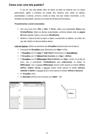 Como criar uma tela padrão?
           O uso de uma tela padrão além de deixar as telas do sistema com um layout
    padronizado, agiliza o processo de criação das mesmas, pois, todos os objetos,
    propriedades e eventos, comuns a todas as telas, não são criados novamente, e sim,
    herdados da tela padrão, através do conceito de herança de formulários.

    Procedimentos a serem executados:

        Crie uma nova form (File -> New -> Form), altere sua propriedade Name para
           FrmCadPadrao. Altere as demais propriedades, conforme tabela vista na página
           04 desta apostila. Salve a unit como UCadPadrao.
        Observe o layout da tela na figura a seguir e acrescente os objetos, na ordem em
           que são citados na lista de objetos abaixo:

    Lista de objetos: (Deixe os tamanhos dos GroupBox proporcionais aos da figura)
        Acrescente 04 GroupBox (guia Standard) com Align = alTop
        1º GroupBox com 01 Label, 01 Edit (Name=ValorCampo), 03 SpeedButton.
        2º GroupBox com 01 DBGrid (Data Controls) com Align = alClient.
        3º GroupBox com 03 DBNavigator (Data Controls) com Align = alLeft, um ao lado do
           outro. Use a propriedade +VisibleButtons para exibir/ocultar os botões do
           DBNavigator, pois o primeiro DBNavigator deverá conter apenas os botões nbFirst,
           nbPrior, nbNext, nbLast, o segundo deverá conter apenas os botões nbInsert,
           nbDelete e nbEdit e o terceiro deverá conter apenas os botões nbPost e nbCancel.
        4º GroupBox vazio.
        01 StatusBar (Win32) com 03 painéis com Width = 150.



         1º


         2º
                                                                        Close;
         3º


         4º




                                            22
 