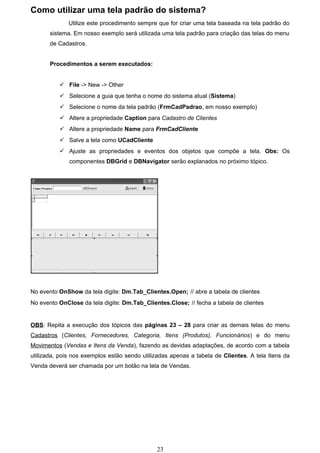 Como utilizar uma tela padrão do sistema?
              Utilize este procedimento sempre que for criar uma tela baseada na tela padrão do
       sistema. Em nosso exemplo será utilizada uma tela padrão para criação das telas do menu
       de Cadastros.


       Procedimentos a serem executados:


           File -> New -> Other
           Selecione a guia que tenha o nome do sistema atual (Sistema)
           Selecione o nome da tela padrão (FrmCadPadrao, em nosso exemplo)
           Altere a propriedade Caption para Cadastro de Clientes
           Altere a propriedade Name para FrmCadCliente
           Salve a tela como UCadCliente
           Ajuste as propriedades e eventos dos objetos que compõe a tela. Obs: Os
              componentes DBGrid e DBNavigator serão explanados no próximo tópico.




No evento OnShow da tela digite: Dm.Tab_Clientes.Open; // abre a tabela de clientes
No evento OnClose da tela digite: Dm.Tab_Clientes.Close; // fecha a tabela de clientes


OBS: Repita a execução dos tópicos das páginas 23 – 28 para criar as demais telas do menu
Cadastros (Clientes, Fornecedores, Categoria, Itens (Produtos), Funcionários) e do menu
Movimentos (Vendas e Itens da Venda), fazendo as devidas adaptações, de acordo com a tabela
utilizada, pois nos exemplos estão sendo utilizadas apenas a tabela de Clientes. A tela Itens da
Venda deverá ser chamada por um botão na tela de Vendas.




                                              23
 