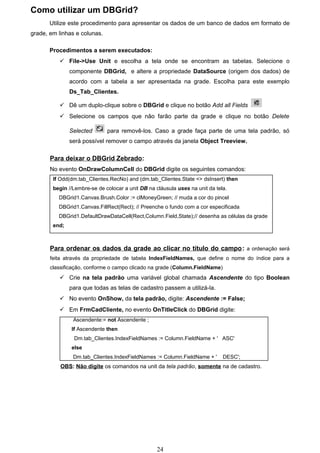 Como utilizar um DBGrid?
       Utilize este procedimento para apresentar os dados de um banco de dados em formato de
grade, em linhas e colunas.

       Procedimentos a serem executados:
           File->Use Unit e escolha a tela onde se encontram as tabelas. Selecione o
               componente DBGrid, e altere a propriedade DataSource (origem dos dados) de
               acordo com a tabela a ser apresentada na grade. Escolha para este exemplo
               Ds_Tab_Clientes.

           Dê um duplo-clique sobre o DBGrid e clique no botão Add all Fields
           Selecione os campos que não farão parte da grade e clique no botão Delete

               Selected       para removê-los. Caso a grade faça parte de uma tela padrão, só
               será possível remover o campo através da janela Object Treeview.

       Para deixar o DBGrid Zebrado:
       No evento OnDrawColumnCell do DBGrid digite os seguintes comandos:
        If Odd(dm.tab_Clientes.RecNo) and (dm.tab_Clientes.State <> dsInsert) then
        begin //Lembre-se de colocar a unit DB na cláusula uses na unit da tela.
          DBGrid1.Canvas.Brush.Color := clMoneyGreen; // muda a cor do pincel
          DBGrid1.Canvas.FillRect(Rect); // Preenche o fundo com a cor especificada
          DBGrid1.DefaultDrawDataCell(Rect,Column.Field,State);// desenha as células da grade
        end;



       Para ordenar os dados da grade ao clicar no título do campo: a ordenação será
       feita através da propriedade de tabela IndexFieldNames, que define o nome do índice para a
       classificação, conforme o campo clicado na grade (Column.FieldName)
           Crie na tela padrão uma variável global chamada Ascendente do tipo Boolean
               para que todas as telas de cadastro passem a utilizá-la.
           No evento OnShow, da tela padrão, digite: Ascendente := False;
           Em FrmCadCliente, no evento OnTitleClick do DBGrid digite:
                Ascendente:= not Ascendente ;
               If Ascendente then
                Dm.tab_Clientes.IndexFieldNames := Column.FieldName + ' ASC'
               else
                Dm.tab_Clientes.IndexFieldNames := Column.FieldName + '       DESC';
           OBS: Não digite os comandos na unit da tela padrão, somente na de cadastro.




                                                   24
 
