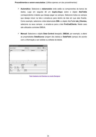 Procedimentos a serem executados: (Utilize apenas um dos procedimentos)


    Automático: Selecione o datamodule onde estão os componentes de banco de
      dados. Logo em seguida dê um duplo-clique sobre o objeto AdoTable
      correspondente à tabela que deseja pegar os campos. Selecione todos os campos
      que deseja incluir na tela e arraste-os para dentro da tela em que eles ficarão.
      Como exemplo, selecione a tela datamodule DM e o objeto AdoTable tab_Clientes,
      selecione os seus campos e arraste-os para a tela FrmCadCliente. Neste caso
      são utilizados controles DBEdit.


    Manual: Selecione o objeto Data Control desejado, DBEdit, por exemplo, e altere
      as propriedades DataSource (origem dos dados) e DataField (campo) de acordo
      com a informação a ser exibida ou editada da tabela.




                 Tela Cadastro de Clientes no modo Designer




                                         26
 