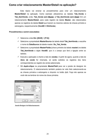Como criar relacionamento Master/Detail na aplicação?

             Este tópico vai ensinar os procedimentos para criar um relacionamento
      Master/Detail na aplicação. Como exemplo utilizaremos as tabelas Tab_Venda e
      Tab_ItemVenda, onde, Tab_Venda será Master, e Tab_ItemVenda será Detail. Em um
      relacionamento Master/Detail, para cada registro da tabela Master, são relacionados
      apenas os registros da tabela Detail que tiverem os mesmos valores de chaves primária e
      estrangeira, respectivamente (VendID = ItVeVenda).


Procedimentos a serem executados:


          Selecione a tela Dm ([Shift] + [F12])
          Selecione a propriedade MasterSource da tabela detail Tab_ItemVenda, e escolha
             o nome do DataSource da tabela master, Ds_Tab_Venda.
          Selecione a propriedade MasterFields (chave primária da tabela master).na tabela
             Tab_ItemVenda e digite VendID, que é o campo que fará a ligação entre as
             tabelas.
          Execute a aplicação e chame a tela de vendas. A partir de agora, quando a tela de
             itens da venda for chamada, só serão exibidos os registros dos itens
             correspondentes ao registro da venda selecionada.
          Dê duplo-clique na propriedade MasterField para ver a janela de designer do
             relacionamento. O relacionamento também poderia ter sido feito selecionando-se
             as chaves primária e estrangeira e clicando no botão Add. Faça isto apenas se
             você não se lembrar do nome da chave primária.




      Janela Designer do Relacionamento




                                             29
 