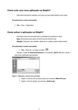 Como criar uma nova aplicação no Delphi?

           Este tópico deverá ser realizado uma única vez para cada sistema a ser criado.


    Procedimentos a serem executados:


        File -> New -> Application




Como salvar a aplicação no Delphi?
           Este tópico deve ser executado para a aplicação ser gravada em disco.
           Dica: Nunca deixe para salvar somente quando terminar tudo.
           Atenção: Organize o seu trabalho, utilizando as pastas criadas anteriormente.


    Procedimentos a serem executados:

                File -> Save All ou clique no botão
           Escolha a pasta C:SistemaProgramas na Combobox Salvar em para indicar o
       local onde a aplicação será gravada.




    Figura 1 - Salvando a unit do menu principal
                Digite o nome da Unit da tela principal, por exemplo, UMenuPrin.pas
                Digite o nome do projeto, por exemplo, Sistema.dpr




                                              3
 