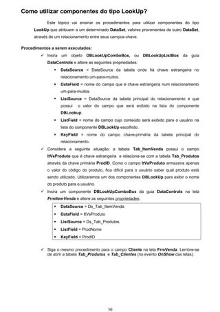 Como utilizar componentes do tipo LookUp?
            Este tópico vai ensinar os procedimentos para utilizar componentes do tipo
      LookUp que atribuem a um determinado DataSet, valores provenientes de outro DataSet,
      através de um relacionamento entre seus campos-chave.

Procedimentos a serem executados:
          Insira   um   objeto   DBLookUpComboBox,       ou   DBLookUpListBox      da   guia
            DataControls e altere as seguintes propriedades:
                   DataSource = DataSource da tabela onde há chave estrangeira no
                    relacionamento um-para-muitos.
                   DataField = nome do campo que é chave estrangeira num relacionamento
                    um-para-muitos.
                   ListSource = DataSource da tabela principal do relacionamento e que
                    possui   o valor do campo que será exibido na lista do componente
                    DBLookup.
                   ListField = nome do campo cujo conteúdo será exibido para o usuário na
                    lista do componente DBLookUp escolhido.
                   KeyField = nome do campo chave-primária da tabela principal do
                    relacionamento.
          Considere a seguinte situação: a tabela Tab_ItemVenda possui o campo
            ItVeProduto que é chave estrangeira e relaciona-se com a tabela Tab_Produtos
            através da chave primária ProdID. Como o campo ItVeProduto armazena apenas
            o valor do código do produto, fica difícil para o usuário saber qual produto está
            sendo utilizado. Utilizaremos um dos componentes DBLookUp para exibir o nome
            do produto para o usuário.
          Insira um componente DBLookUpComboBox da guia DataControls na tela
            FrmItemVenda e altere as seguintes propriedades:
                   DataSource = Ds_Tab_ItemVenda
                   DataField = ItVeProduto
                   ListSource = Ds_Tab_Produtos.
                   ListField = ProdNome
                   KeyField = ProdID


          Siga o mesmo procedimento para o campo Cliente na tela FrmVenda. Lembre-se
           de abrir a tabela Tab_Produtos e Tab_Clientes (no evento OnShow das telas).




                                              30
 