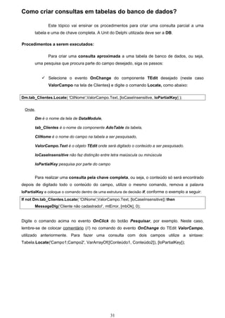 Como criar consultas em tabelas do banco de dados?

              Este tópico vai ensinar os procedimentos para criar uma consulta parcial a uma
       tabela e uma de chave completa. A Unit do Delphi utilizada deve ser a DB.

Procedimentos a serem executados:

              Para criar uma consulta aproximada a uma tabela de banco de dados, ou seja,
       uma pesquisa que procura parte do campo desejado, siga os passos:


            Selecione o evento OnChange do componente TEdit desejado (neste caso
              ValorCampo na tela de Clientes) e digite o comando Locate, como abaixo:

Dm.tab_Clientes.Locate( 'CliNome',ValorCampo.Text, [loCaseInsensitive, loPartialKey] );


 Onde,

       Dm é o nome da tela de DataModule,

       tab_Clientes é o nome da componente AdoTable da tabela,

       CliNome é o nome do campo na tabela a ser pesquisado,

       ValorCampo.Text é o objeto TEdit onde será digitado o conteúdo a ser pesquisado.

       loCaseInsensitive não faz distinção entre letra maiúscula ou minúscula

       loPartialKey pesquisa por parte do campo


       Para realizar uma consulta pela chave completa, ou seja, o conteúdo só será encontrado
depois de digitado todo o conteúdo do campo, utilize o mesmo comando, remova a palavra
loPartialKey e coloque o comando dentro de uma estrutura de decisão If, conforme o exemplo a seguir:

If not Dm.tab_Clientes.Locate( 'CliNome',ValorCampo.Text, [loCaseInsensitive]) then
       MessageDlg(‘Cliente não cadastrado!’, mtError, [mbOk], 0);


Digite o comando acima no evento OnClick do botão Pesquisar, por exemplo. Neste caso,
lembre-se de colocar comentário (//) no comando do evento OnChange do TEdit ValorCampo,
utilizado anteriormente. Para fazer uma consulta com dois campos utilize a sintaxe:
Tabela.Locate('Campo1;Campo2', VarArrayOf([Conteúdo1, Conteúdo2]), [loPartialKey]);




                                                  31
 