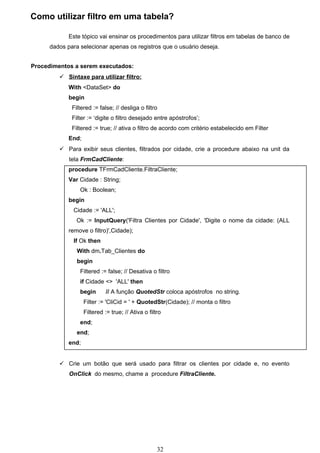 Como utilizar filtro em uma tabela?

             Este tópico vai ensinar os procedimentos para utilizar filtros em tabelas de banco de
      dados para selecionar apenas os registros que o usuário deseja.


Procedimentos a serem executados:
          Sintaxe para utilizar filtro:
             With <DataSet> do
             begin
              Filtered := false; // desliga o filtro
              Filter := ‘digite o filtro desejado entre apóstrofos’;
              Filtered := true; // ativa o filtro de acordo com critério estabelecido em Filter
             End;
          Para exibir seus clientes, filtrados por cidade, crie a procedure abaixo na unit da
             tela FrmCadCliente:
             procedure TFrmCadCliente.FiltraCliente;
             Var Cidade : String;
                 Ok : Boolean;
             begin
              Cidade := 'ALL';
                Ok := InputQuery('Filtra Clientes por Cidade', 'Digite o nome da cidade: (ALL
             remove o filtro)',Cidade);
              If Ok then
                With dm.Tab_Clientes do
                begin
                 Filtered := false; // Desativa o filtro
                 if Cidade <> 'ALL' then
                 begin        // A função QuotedStr coloca apóstrofos no string.
                    Filter := 'CliCid = ' + QuotedStr(Cidade); // monta o filtro
                    Filtered := true; // Ativa o filtro
                 end;
                end;
             end;


          Crie um botão que será usado para filtrar os clientes por cidade e, no evento
             OnClick do mesmo, chame a procedure FiltraCliente.




                                                     32
 