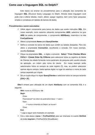 Como usar a linguagem SQL no Delphi?

             Este tópico vai ensinar os procedimentos para a utilização dos comandos da
      linguagem SQL (Structure Query Language) no Delphi. Através desta linguagem você
      pode criar e alterar tabelas, inserir, alterar, apagar registros, bem como fazer pesquisas
      simples e complexas em tabelas de bancos de dados.


Procedimentos a serem executados:
          Utilize algum componente para banco de dados que aceite instruções SQL. Em
             nosso exemplo, como estamos utilizando componentes ADO, selecione na guia
             ADO da paleta de componentes, o componente ADOQuery, inserindo-o na tela
             FrmCadCliente.
          Altere a propriedade Name para QueryClientes
          Defina a conexão do banco de dados que contém as tabelas desejadas. Para isto
             altere a propriedade Connection, escolhendo a conexão. Em nosso exemplo,
             escolha Conexao
          Clique na propriedade SQL... e digite o comando: Select * From Clientes Where
             CliCid = :Cidade Order By CliNome para selecionar todos os registros da tabela
             de Clientes da cidade fornecida como parâmetro de pesquisa pelo usuário através
             da aplicação, em ordem pelo nome do cliente.                  Em nosso exemplo serão
             selecionados todos os campos de cada registro (*), mas, se preferir selecionar
             apenas alguns campos, basta apenas digitar no lugar do asterisco o nome de cada
             campo separado por vírgula.
          Dê um duplo-clique no objeto QueryClientes e selecione todos os campos teclando
             [Ctrl] + [F].


         Obs:A sintaxe para utilização de um objeto AdoQuery com os comandos SQL é a
      seguinte:
             With <nome do ADOQuery> do
             Begin
                  Close;
                  Parameters[nº de ordem do parâmetro].Value := <valor>;
                  Open;
                      // <outros comandos do Delphi, se houver>
                  Close;
             End;
             * Logo a seguir será mostrado um exemplo.
          Crie a tela abaixo (name = FrmPesCliCid) para ser chamada no evento OnClick
             do botão Imprimir ( FrmPesCliCid.ShowModal;)




                                                  33
 