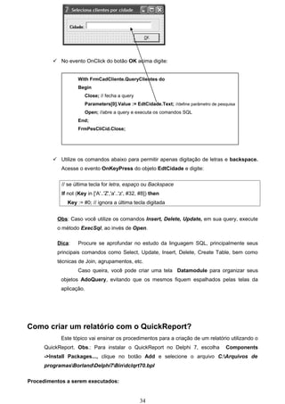  No evento OnClick do botão OK acima digite:


                    With FrmCadCliente.QueryClientes do
                    Begin
                       Close; // fecha a query
                       Parameters[0].Value := EdtCidade.Text; //define parâmetro de pesquisa
                       Open; //abre a query e executa os comandos SQL
                    End;
                    FrmPesCliCid.Close;




          Utilize os comandos abaixo para permitir apenas digitação de letras e backspace.
            Acesse o evento OnKeyPress do objeto EdtCidade e digite:


            // se última tecla for letra, espaço ou Backspace
            If not (Key in ['A'..'Z','a'..'z', #32, #8]) then
               Key := #0; // ignora a última tecla digitada


           Obs: Caso você utilize os comandos Insert, Delete, Update, em sua query, execute
           o método ExecSql, ao invés de Open.

           Dica:    Procure se aprofundar no estudo da linguagem SQL, principalmente seus
           principais comandos como Select, Update, Insert, Delete, Create Table, bem como
           técnicas de Join, agrupamentos, etc.
                    Caso queira, você pode criar uma tela Datamodule para organizar seus
            objetos AdoQuery, evitando que os mesmos fiquem espalhados pelas telas da
            aplicação.




Como criar um relatório com o QuickReport?
            Este tópico vai ensinar os procedimentos para a criação de um relatório utilizando o
      QuickReport. Obs.: Para instalar o QuickReport no Delphi 7, escolha              Components
      ->Install Packages..., clique no botão Add e selecione o arquivo C:Arquivos de
      programasBorlandDelphi7Bindclqrt70.bpl

Procedimentos a serem executados:


                                                   34
 