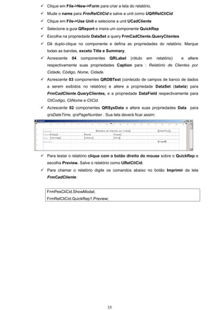  Clique em File->New->Form para criar a tela do relatório.
 Mude o name para FrmRelCliCid e salve a unit como UQRRelCliCid.
 Clique em File->Use Unit e selecione a unit UCadCliente
 Selecione a guia QReport e insira um componente QuickRep
 Escolha na propriedade DataSet a query FrmCadCliente.QueryClientes
 Dê duplo-clique no componente e defina as propriedades do relatório. Marque
   todas as bandas, exceto Title e Summary.
 Acrescente    04   componentes     QRLabel    (rótulo   em   relatório)   e   altere
   respectivamente suas propriedades Caption para : Relatório de Clientes por
   Cidade, Código, Nome, Cidade.
 Acrescente 03 componentes QRDBText (conteúdo de campos de banco de dados
   a serem exibidos no relatório) e altere a propriedade DataSet (tabela) para
   FrmCadCliente.QueryClientes, e a propriedade DataField respectivamente para
   CliCodigo, CliNome e CliCid.
 Acrescente 02 componentes QRSysData e altere suas propriedades Data para
   qrsDateTime, qrsPageNumber . Sua tela deverá ficar assim:




 Para testar o relatório clique com o botão direito do mouse sobre o QuickRep e
   escolha Preview. Salve o relatório como URelCliCid.
 Para chamar o relatório digite os comandos abaixo no botão Imprimir da tela
   FrmCadCliente:


   FrmPesCliCid.ShowModal;
   FrmRelCliCid.QuickRep1.Preview;




                                   35
 