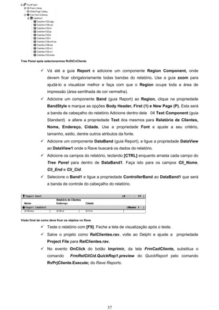 Tree Panel após selecionarmos RvDtCnCliente


              Vá até a guia Report e adicione um componente Region Component, onde
                  devem ficar obrigatoriamente todas bandas do relatório. Use a guia zoom para
                  ajudá-lo a visualizar melhor e faça com que o Region ocupe toda a área de
                  impressão (área serrilhada de cor vermelha).
              Adicione um componente Band (guia Report) ao Region, clique na propriedade
                  BandStyle e marque as opções Body Header, First (1) e New Page (P). Esta será
                  a banda de cabeçalho do relatório Adicione dentro dela 04 Text Component (guia
                  Standard) e altere a propriedade Text dos mesmos para Relatório de Clientes,
                  Nome, Endereço, Cidade. Use a propriedade Font e ajuste a seu critério,
                  tamanho, estilo, dentre outros atributos da fonte.
              Adicione um componente DataBand (guia Report), e ligue a propriedade DataView
                  ao DataView1 onde o Rave buscará os dados do relatório.
              Adicione os campos do relatório, teclando [CTRL] enquanto arrasta cada campo do
                  Tree Panel para dentro de DataBand1. Faça isto para os campos Cli_Nome,
                  Cli_End e Cli_Cid.
              Selecione o Band1 e ligue a propriedade ControllerBand ao DataBand1 que será
                  a banda de controle do cabeçalho do relatório.




Visão final de como deve ficar os objetos no Rave

              Teste o relatório com [F9]. Feche a tela de visualização após o teste.
              Salve o projeto como RelClientes.rav, volte ao Delphi e ajuste a         propriedade
                  Project File para RelClientes.rav.
              No evento OnClick do botão Imprimir, da tela FrmCadCliente, substitua o
                  comando         FrmRelCliCid.QuickRep1.preview do QuickReport pelo comando
                  RvPrjCliente.Execute; do Rave Reports.




                                                    37
 