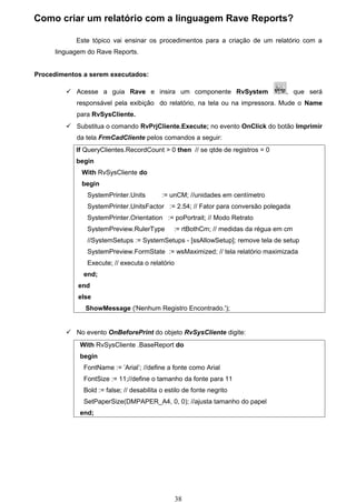 Como criar um relatório com a linguagem Rave Reports?

            Este tópico vai ensinar os procedimentos para a criação de um relatório com a
      linguagem do Rave Reports.


Procedimentos a serem executados:

          Acesse a guia Rave e insira um componente RvSystem                     , que será
            responsável pela exibição do relatório, na tela ou na impressora. Mude o Name
            para RvSysCliente.
          Substitua o comando RvPrjCliente.Execute; no evento OnClick do botão Imprimir
            da tela FrmCadCliente pelos comandos a seguir:
            If QueryClientes.RecordCount > 0 then // se qtde de registros = 0
            begin
              With RvSysCliente do
              begin
                SystemPrinter.Units        := unCM; //unidades em centímetro
                SystemPrinter.UnitsFactor := 2.54; // Fator para conversão polegada
                SystemPrinter.Orientation := poPortrait; // Modo Retrato
                SystemPreview.RulerType        := rtBothCm; // medidas da régua em cm
                //SystemSetups := SystemSetups - [ssAllowSetup]; remove tela de setup
                SystemPreview.FormState := wsMaximized; // tela relatório maximizada
                Execute; // executa o relatório
              end;
             end
             else
               ShowMessage ('Nenhum Registro Encontrado.');


          No evento OnBeforePrint do objeto RvSysCliente digite:
             With RvSysCliente .BaseReport do
             begin
              FontName := ’Arial’; //define a fonte como Arial
              FontSize := 11;//define o tamanho da fonte para 11
              Bold := false; // desabilita o estilo de fonte negrito
              SetPaperSize(DMPAPER_A4, 0, 0); //ajusta tamanho do papel
             end;




                                                  38
 