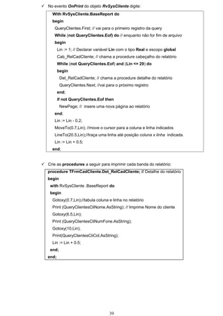  No evento OnPrint do objeto RvSysCliente digite:
     With RvSysCliente.BaseReport do
     begin
       QueryClientes.First; // vai para o primeiro registro da query
       While (not QueryClientes.Eof) do // enquanto não for fim de arquivo
       begin
          Lin := 1; // Declarar variável Lin com o tipo Real e escopo global
          Cab_RelCadCliente; // chama a procedure cabeçalho do relatório
          While (not QueryClientes.Eof) and (Lin <= 29) do
          begin
           Det_RelCadCliente; // chama a procedure detalhe do relatório
           QueryClientes.Next; //vai para o próximo registro
          end;
          if not QueryClientes.Eof then
           NewPage; // insere uma nova página ao relatório
       end;
       Lin := Lin - 0.2;
       MoveTo(0.7,Lin); //move o cursor para a coluna e linha indicados
       LineTo(20.5,Lin);//traça uma linha até posição coluna x linha indicada.
       Lin := Lin + 0.5;
     end;


 Crie as procedures a seguir para imprimir cada banda do relatório:
   procedure TFrmCadCliente.Det_RelCadCliente; // Detalhe do relatório
   begin
    with RvSysCliente .BaseReport do
    begin
     Gotoxy(0.7,Lin);//tabula coluna e linha no relatório
     Print (QueryClientesCliNome.AsString); // Imprime Nome do cliente
     Gotoxy(6.5,Lin);
     Print (QueryClientesCliNumFone.AsString);
     Gotoxy(10,Lin);
     Print(QueryClientesCliCid.AsString);
     Lin := Lin + 0.5;
    end;
   end;




                                       39
 