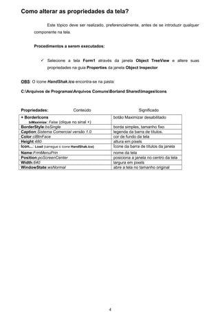 Como alterar as propriedades da tela?

                Este tópico deve ser realizado, preferencialmente, antes de se introduzir qualquer
        componente na tela.


        Procedimentos a serem executados:


             Selecione a tela Form1 através da janela Object TreeView e altere suas
                propriedades na guia Properties da janela Object Inspector


OBS: O ícone HandShak.ico encontra-se na pasta:

C:Arquivos de ProgramasArquivos ComunsBorland SharedImagesIcons



Propriedades:                   Conteúdo                           Significado
+ BorderIcons                                        botão Maximizar desabilitado
    biMaximize: False (clique no sinal +)
BorderStyle:bsSingle                                 borda simples, tamanho fixo
Caption:Sistema Comercial versão 1.0                 legenda da barra de títulos.
Color:clBtnFace                                      cor de fundo da tela
Height:480                                           altura em pixels
Icon...: Load (carregue o ícone HandShak.ico)        Ícone da barra de títulos da janela
Name:FrmMenuPrin                                     nome da tela
Position:poScreenCenter                              posiciona a janela no centro da tela
Width:640                                            largura em pixels
WindowState:wsNormal                                 abre a tela no tamanho original




                                                 4
 