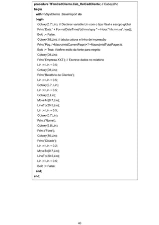 procedure TFrmCadCliente.Cab_RelCadCliente; // Cabeçalho
begin
 with RvSysCliente .BaseReport do
 begin
  Gotoxy(0.7,Lin); // Declarar variable Lin com o tipo Real e escopo global
  Print(‘Data:’ + FormatDateTime('dd/mm/yyyy " – Hora:" hh:mm:ss',now));
  Bold := False;
  Gotoxy(18,Lin); // tabula coluna e linha de impressão
  Print('Pág.:'+Macro(midCurrentPage)+'/'+Macro(midTotalPages));
  Bold := True; //define estilo da fonte para negrito
  Gotoxy(08,Lin);
  Print('Empresa XYZ’); // Escreve dados no relatório
  Lin := Lin + 0.5;
  Gotoxy(08,Lin);
  Print('Relatório de Clientes');
  Lin := Lin + 0.5;
  Gotoxy(0.7, Lin);
  Lin := Lin + 0.5;
  Gotoxy(6,Lin);
  MoveTo(0.7,Lin);
  LineTo(20.5,Lin);
  Lin := Lin + 0.5;
  Gotoxy(0.7,Lin);
  Print ('Nome');
  Gotoxy(6.5,Lin);
  Print ('Fone');
  Gotoxy(10,Lin);
  Print('Cidade');
  Lin := Lin + 0.2;
  MoveTo(0.7,Lin);
  LineTo(20.5,Lin);
  Lin := Lin + 0.5;
  Bold := False;
 end;
end;




                                    40
 