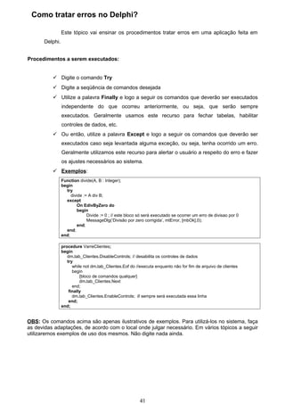 Como tratar erros no Delphi?

                Este tópico vai ensinar os procedimentos tratar erros em uma aplicação feita em
      Delphi.


Procedimentos a serem executados:


           Digite o comando Try
           Digite a seqüência de comandos desejada
           Utilize a palavra Finally e logo a seguir os comandos que deverão ser executados
                independente do que ocorreu anteriormente, ou seja, que serão sempre
                executados. Geralmente usamos este recurso para fechar tabelas, habilitar
                controles de dados, etc.
           Ou então, utilize a palavra Except e logo a seguir os comandos que deverão ser
                executados caso seja levantada alguma exceção, ou seja, tenha ocorrido um erro.
                Geralmente utilizamos este recurso para alertar o usuário a respeito do erro e fazer
                os ajustes necessários ao sistema.
           Exemplos:
                Function divide(A, B : Integer);
                begin
                  try
                     divide := A div B;
                  except
                        On EdivByZero do
                        begin
                              Divide := 0 ; // este bloco só será executado se ocorrer um erro de divisao por 0
                              MessageDlg(‘Divisão por zero corrigida’, mtError, [mbOk],0);
                        end;
                  end;
                end;

                procedure VarreClientes;
                begin
                   dm.tab_Clientes.DisableControls; // desabilita os controles de dados
                   try
                      while not dm.tab_Clientes.Eof do //executa enquanto não for fim de arquivo de clientes
                      begin
                          {bloco de comandos qualquer}
                          dm.tab_Clientes.Next
                      end;
                    finally
                      dm.tab_Clientes.EnableControls; // sempre será executada essa linha
                    end;
                end;


OBS: Os comandos acima são apenas ilustrativos de exemplos. Para utilizá-los no sistema, faça
as devidas adaptações, de acordo com o local onde julgar necessário. Em vários tópicos a seguir
utilizaremos exemplos de uso dos mesmos. Não digite nada ainda.




                                                          41
 