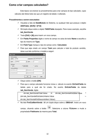 Como criar campos calculados?

             Este tópico vai ensinar os procedimentos para criar campos do tipo calculado, cujos
      cálculos são feitos toda vez que um registro da tabela é alterado.


Procedimentos a serem executados:
          Visualize a tela de DataModule do Sistema, ou qualquer tela que possua o objeto
             ADOTable. [Shift] + [F12]
          Dê duplo-clique sobre o objeto TADOTable desejado. Para nosso exemplo, escolha
             tab_ItemVenda
          Tecle [Ctrl] + [N] para inserir um novo campo.
          Em Fields Properties digite o nome do campo na caixa de texto Name e escolha o
             tipo do mesmo em Type.
          Em Field Type marque o tipo do campo como Calculated.
          Para que seja criado um campo Total para calcular o total do produto vendido,
             deixe sua tela conforme o modelo a seguir:




          Clique sobre o botão [OK]
          Para que o campo calculado funcione inclua o cálculo no evento OnCalcFields da
             tabela para a qual ele foi criado. No evento OnCalcFields da tabela
             tab_ItemVenda, digite:
                 dm.tab_ItemVendaTotal.Value        :=    dm.tab_ItemVendaItVeQtde.Value       *
             (dm.tab_ItemVendaItVeValorUnitario.Value                                         –
             dm.tab_ItemVendaItVeDescontoItem.Value);
          Na tela FrmCadItemVenda dê um duplo-clique sobre o DBGrid1. Insira um novo


             campo, clicando sobre o botão          . Selecione a coluna TColumn e mude a
             propriedade Fieldname da mesma para Total.




                                               42
 