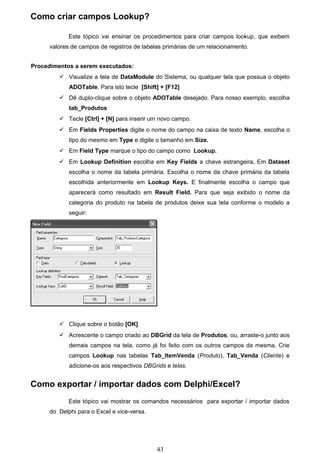 Como criar campos Lookup?

             Este tópico vai ensinar os procedimentos para criar campos lookup, que exibem
      valores de campos de registros de tabelas primárias de um relacionamento.


Procedimentos a serem executados:
          Visualize a tela de DataModule do Sistema, ou qualquer tela que possua o objeto
             ADOTable. Para isto tecle [Shift] + [F12]
          Dê duplo-clique sobre o objeto ADOTable desejado. Para nosso exemplo, escolha
             tab_Produtos
          Tecle [Ctrl] + [N] para inserir um novo campo.
          Em Fields Properties digite o nome do campo na caixa de texto Name, escolha o
             tipo do mesmo em Type e digite o tamanho em Size.
          Em Field Type marque o tipo do campo como Lookup.
          Em Lookup Definition escolha em Key Fields a chave estrangeira. Em Dataset
             escolha o nome da tabela primária. Escolha o nome da chave primária da tabela
             escolhida anteriormente em Lookup Keys. E finalmente escolha o campo que
             aparecerá como resultado em Result Field. Para que seja exibido o nome da
             categoria do produto na tabela de produtos deixe sua tela conforme o modelo a
             seguir:




          Clique sobre o botão [OK]
          Acrescente o campo criado ao DBGrid da tela de Produtos, ou, arraste-o junto aos
             demais campos na tela, como já foi feito com os outros campos da mesma. Crie
             campos Lookup nas tabelas Tab_ItemVenda (Produto), Tab_Venda (Cliente) e
             adicione-os aos respectivos DBGrids e telas.


Como exportar / importar dados com Delphi/Excel?
             Este tópico vai mostrar os comandos necessários para exportar / importar dados
      do Delphi para o Excel e vice-versa.




                                             43
 