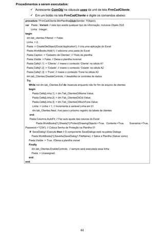 Procedimentos a serem executados:
           Acrescente ComObj na cláusula uses da unit da tela FrmCadCliente.
           Em um botão na tela FrmCadCliente e digite os comandos abaixo:
      procedure TFrmCadCliente.BtnPlanilhaClick(Sender: TObject);
      var Pasta : Variant; // este tipo aceita qualquer tipo de informação, inclusive Objeto OLE
             Linha : Integer;
      begin
       dm.tab_clientes.Filtered := False;
       Linha := 2;
       Pasta := CreateOleObject('Excel.Application'); // cria uma aplicação do Excel
       Pasta.WorkBooks.Add(1); // adiciona uma pasta do Excel
       Pasta.Caption := 'Cadastro de Clientes'; // Título da planilha
       Pasta.Visible := False; // Deixa a planilha invisível
       Pasta.Cells[1,1] := 'Cliente'; // insere o conteúdo ‘Cliente’ na célula A1
       Pasta.Cells[1,2] := 'Cidade'; // insere o conteúdo ‘Cidade’ na célula A2
       Pasta.Cells[1,3] := 'Fone'; // insere o conteúdo ‘Fone’na célula A3
       dm.tab_Clientes.DisableControls; // desabilita os controles de dados
       Try
         While not dm.tab_Clientes.Eof do //executa enquanto não for fim de arquivo de clientes
         begin
              Pasta.Cells[Linha,1] := dm.Tab_ClientesCliNome.Value;
              Pasta.Cells[Linha,2] := dm.Tab_ClientesCliCid.Value;
              Pasta.Cells[Linha,3] := dm.Tab_ClientesCliNumFone.Value;
              Linha := Linha + 1; // Incrementa a variável Linha em 01
              dm.tab_Clientes.Next; //vai para o próximo registro da tabela de clientes
         end;
         Pasta.Columns.AutoFit; // Faz auto ajuste das colunas do Excel
                 Pasta.WorkBooks[1].Sheets[1].Protect(DrawingObjects:=True, Contents:=True,        Scenarios:=True,
      Password:='1234'); // Coloca Senha de Proteção na Planilha 01
         If SaveDialog1.Execute then // O componente SaveDialogs está na paleta Dialogs
             Pasta.WorkBooks[1].SaveAs(SaveDialog1.FileName); // Salva a Planilha (Salvar como)
         Pasta.Visible := True; //Deixa a planilha visível
         Finally
             dm.tab_Clientes.EnableControls; // sempre será executada essa linha
             Pasta := Unassigned;
         end;
      end;




                                                             44
 