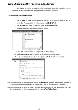 Como utilizar uma Unit não vinculada a forms?
             Este tópico vai ensinar os procedimentos para utilizar units não vinculadas a forms
      para criar um arquivo de funções e procedimentos comuns à aplicação.


Procedimentos a serem executados:


           File -> New -> Unit para acrescentar uma unit nova não vinculada a tela na
             aplicação. Para acessá-la de outros locais, use [Ctrl] + [F12].
           File -> Save para salvar a Unit1.pas como UFunProGeral.pas
           Uma tela aparecerá, como a do modelo a seguir:




          A seção Unit possui o nome da unit gravada no disco (*.pas)
          Na seção interface declare as funções e procedimentos de uso comum.
          Na seção Implementation implemente tudo o que foi declarado na interface.




Para que as funções e procedimentos criados na nova Unit possam ser utilizados, informe o
    nome da mesma na cláusula uses de cada unit em que os mesmos forem solicitados.

Aproveite este momento para pesquisar ou criar procedures e funções que possam ser utilizadas
    em vários pontos do sistema e acrescente-as à Unit UFunProGeral.pas




                                               45
 