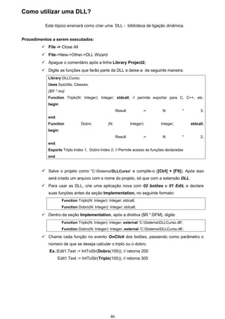 Como utilizar uma DLL?

          Este tópico ensinará como criar uma DLL - biblioteca de ligação dinâmica.


Procedimentos a serem executados:
          File -> Close All
          File->New->Other->DLL Wizard
          Apague o comentário após a linha Library Project2;
          Digite as funções que farão parte da DLL e deixe-a da seguinte maneira:
            Library DLLCurso;
            Uses SysUtils, Classes;
            {$R *.res}
            Function Triplo(N: Integer): Integer; stdcall; // permite exportar para C, C++, etc.
            begin
                                                        Result           :=      N           *        3;
            end;
            Function             Dobro            (N:            Integer):      Integer;         stdcall;
            begin
                                                        Result           :=      N           *        2;
            end;
            Exports Triplo Index 1, Dobro Index 2; // Permite acesso às funções declaradas
            end.


          Salve o projeto como “C:SistemaDLLCurso“ e compile-o ([Ctrl] + [F9]). Após isso
            será criado um arquivo com o nome do projeto, só que com a extensão DLL.
          Para usar as DLL, crie uma aplicação nova com 02 botões e 01 Edit, e declare
            suas funções antes da seção Implementation, no seguinte formato:
                     Function Triplo(N: Integer): Integer; stdcall;
                     Function Dobro(N: Integer): Integer; stdcall;

          Dentro da seção Implementation, após a diretiva {$R *.DFM}, digite:
                     Function Triplo(N: Integer): Integer; external ‘C:SistemaDLLCurso.dll';
                     Function Dobro(N: Integer): Integer; external ‘C:SistemaDLLCurso.dll';

          Chame cada função no evento OnClick dos botões, passando como parâmetro o
            número de que se deseja calcular o triplo ou o dobro.
             Ex.:Edit1.Text := IntToStr(Dobro(100)); // retorna 200
                   Edit1.Text := IntToStr(Triplo(100)); // retorna 300




                                                   46
 