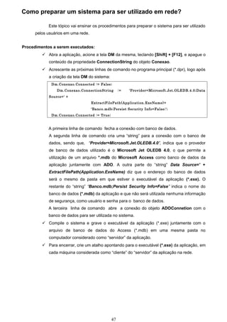 Como preparar um sistema para ser utilizado em rede?

            Este tópico vai ensinar os procedimentos para preparar o sistema para ser utilizado
      pelos usuários em uma rede.


Procedimentos a serem executados:
          Abra a aplicação, acione a tela DM da mesma, teclando [Shift] + [F12], e apague o
            conteúdo da propriedade ConnectionString do objeto Conexao.
          Acrescente as próximas linhas de comando no programa principal (*.dpr), logo após
            a criação da tela DM do sistema:
              Dm.Conexao.Connected := False;
                Dm.Conexao.ConnectionString         :=   'Provider=Microsoft.Jet.OLEDB.4.0;Data
            Source=' +
                                    ExtractFilePath(Application.ExeName)+
                                    'Banco.mdb;Persist Security Info=False;';
              Dm.Conexao.Connected := True;


            A primeira linha de comando fecha a conexão com banco de dados.
            A segunda linha de comando cria uma “string” para a conexão com o banco de
            dados, sendo que, “Provider=Microsoft.Jet.OLEDB.4.0”, indica que o provedor
            de banco de dados utilizado é o Microsoft Jet OLEDB 4.0, o que permite a
            utilização de um arquivo *.mdb do Microsoft Access como banco de dados da
            aplicação juntamente com ADO. A outra parte do “string” Data Source=' +
            ExtractFilePath(Application.ExeName) diz que o endereço do banco de dados
            será o mesmo da pasta em que estiver o executável da aplicação (*.exe). O
            restante do “string” “Banco.mdb;Persist Security Info=False” indica o nome do
            banco de dados (*.mdb) da aplicação e que não será utilizada nenhuma informação
            de segurança, como usuário e senha para o banco de dados.
            A terceira linha de comando abre a conexão do objeto ADOConnetion com o
            banco de dados para ser utilizada no sistema.
          Compile o sistema e grave o executável da aplicação (*.exe) juntamente com o
            arquivo de banco de dados do Access (*.mdb) em uma mesma pasta no
            computador considerado como “servidor” da aplicação.
          Para encerrar, crie um atalho apontando para o executável (*.exe) da aplicação, em
            cada máquina considerada como “cliente” do “servidor” da aplicação na rede.




                                               47
 