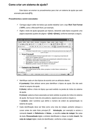 Como criar um sistema de ajuda?

             Este tópico vai ensinar os procedimentos para criar um sistema de ajuda que será
      acionado pela tecla [F1].


Procedimentos a serem executados:


          Carregue algum editor de textos que aceite trabalhar com o tipo Rich Text Format
             (*.RTF), como o Microsoft Word, por exemplo.
          Digite o texto de ajuda agrupado por tópicos, deixando cada tópico ocupando uma
             página separada (quebra de página = [Ctrl] + [Enter], conforme exemplo a seguir).




          Identifique cada um dos tópicos de acordo com os atributos abaixo:
             # (contexto): Este atributo serve para identificar o tópico de ajuda. Ele não será
             visível no arquivo de ajuda.
             $ (título): define o título do tópico que será exibido na janela de índice do sistema
             de ajuda.
             K (chave): palavra-chave associada ao texto exibida na janela de índice do sistema
             de ajuda. Se houver mais de uma palavra, separe-as por ponto-e-virgula (;).
             + (ordem): valor numérico que define o número de ordem da apresentação no
             sistema de ajuda.
          Cada identificação deve ser feita como uma nota de rodapé, portanto coloque o
             cursor antes de cada título principal (     Introdução, por exemplo) e acione o
             comando Inserir -> Referência -> Notas... e escolha notas de rodapé. Na caixa
             de texto Personalizada digite o símbolo identificador e clique no botão Inserir. Na
             nota de rodapé digite o texto do identificador, conforme a tela a seguir:




                                               48
 