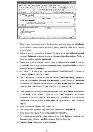  Observe que no exemplo anterior foi identificado apenas o tópico de Introdução,
   portanto, faça o mesmo para os outros dois tópicos restantes, utilizando os mesmos
   procedimentos.
 Defina os links do seu sistema de ajuda. Por exemplo, no tópico Menu Principal,
   na opção Cadastros, selecione a palavra clientes, aplique Formatar - > Fonte, e
   escolha o estilo de sublinha traço duplo.
 Exatamente após a palavra clientes, digite a palavra-chave cadcli (nome do
   contexto #), selecione-a, e aplique Formatar->Fonte com efeito oculto e salve o
   seu documento como Ajuda.rtf.
 Na pasta C:Arquivos de programasBorlandDelphi7HelpTools, execute o
   programa HCW.exe (Help WorkShop).
 Crie o arquivo de conteúdo no Help WorkShop: File->New-> Help Contents e
   digite na caixa Default filename (and Windows) o nome do arquivo Ajuda.hlp.
   Para inserir um cabeçalho, clique sobre o botão Add Above, selecione Heading e
   digite na caixa Title: Sistema Comercial versão 1.0 e clique em OK.

 Digite cada tópico do cabeçalho clicando sobre o botão Add Below, escolhendo a
   opção Topic. Como modelo, digite na caixa Title: Introdução ao Sistema
   Comercial, e na caixa Topic Id digite Intro, que corresponde à nota de rodapé
   usada para o marcador # no arquivo Ajuda.rtf. Faça o mesmo para os demais
   tópicos.
 Salve o arquivo de contexto como Ajuda.cnt
 Crie o arquivo de projeto no Help WorkShop: File->New-> Help Project
 Digite o nome do arquivo Ajuda e clique sobre o botão salvar.
 Na nova janela do Help WorkShop clique sobre o botão Options, escolha a guia
   General e digite na caixa Help Title: Ajuda do Sistema Comercial.
 Selecione Files, clique sobre o botão Change.




                                    49
 