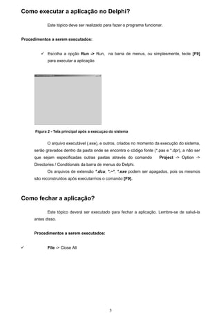 Como executar a aplicação no Delphi?

             Este tópico deve ser realizado para fazer o programa funcionar.


Procedimentos a serem executados:


          Escolha a opção Run -> Run, na barra de menus, ou simplesmente, tecle [F9]
             para executar a aplicação




      Figura 2 - Tela principal após a execuçao do sistema


             O arquivo executável (.exe), e outros, criados no momento da execução do sistema,
      serão gravados dentro da pasta onde se encontra o código fonte (*.pas e *.dpr), a não ser
      que sejam especificadas outras pastas através do comando            Project -> Option ->
      Directories / Conditionals da barra de menus do Delphi.
             Os arquivos de extensão *.dcu, *.~*, *.exe podem ser apagados, pois os mesmos
      são reconstruídos após executarmos o comando [F9].



Como fechar a aplicação?

             Este tópico deverá ser executado para fechar a aplicação. Lembre-se de salvá-la
      antes disso.


      Procedimentos a serem executados:


            File -> Close All




                                               5
 