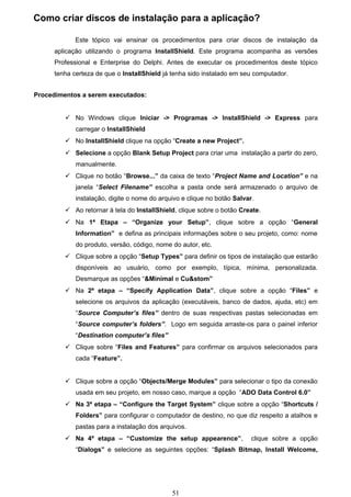 Como criar discos de instalação para a aplicação?

             Este tópico vai ensinar os procedimentos para criar discos de instalação da
      aplicação utilizando o programa InstallShield. Este programa acompanha as versões
      Professional e Enterprise do Delphi. Antes de executar os procedimentos deste tópico
      tenha certeza de que o InstallShield já tenha sido instalado em seu computador.


Procedimentos a serem executados:


          No Windows clique Iniciar -> Programas -> InstallShield -> Express para
             carregar o InstallShield
          No InstallShield clique na opção “Create a new Project”.
          Selecione a opção Blank Setup Project para criar uma instalação a partir do zero,
             manualmente.
          Clique no botão “Browse...” da caixa de texto “Project Name and Location” e na
             janela “Select Filename” escolha a pasta onde será armazenado o arquivo de
             instalação, digite o nome do arquivo e clique no botão Salvar.
          Ao retornar à tela do InstallShield, clique sobre o botão Create.
          Na 1ª Etapa – “Organize your Setup”, clique sobre a opção “General
             Information” e defina as principais informações sobre o seu projeto, como: nome
             do produto, versão, código, nome do autor, etc.
          Clique sobre a opção “Setup Types” para definir os tipos de instalação que estarão
             disponíveis ao usuário, como por exemplo, típica, mínima, personalizada.
             Desmarque as opções “&Minimal e Cu&stom”
          Na 2ª etapa – “Specify Application Data”, clique sobre a opção “Files” e
             selecione os arquivos da aplicação (executáveis, banco de dados, ajuda, etc) em
             “Source Computer’s files” dentro de suas respectivas pastas selecionadas em
             “Source computer’s folders”. Logo em seguida arraste-os para o painel inferior
             “Destination computer’s files”
          Clique sobre “Files and Features” para confirmar os arquivos selecionados para
             cada “Feature”.


          Clique sobre a opção “Objects/Merge Modules” para selecionar o tipo da conexão
             usada em seu projeto, em nosso caso, marque a opção “ADO Data Control 6.0”
          Na 3ª etapa – “Configure the Target System” clique sobre a opção “Shortcuts /
             Folders” para configurar o computador de destino, no que diz respeito a atalhos e
             pastas para a instalação dos arquivos.
          Na 4ª etapa – “Customize the setup appearence”,                clique sobre a opção
             “Dialogs” e selecione as seguintes opções: “Splash Bitmap, Install Welcome,




                                              51
 