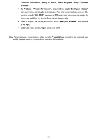 Customer Information, Ready to Install, Setup Progress, Setup Complete
              Success”.
           Na 7ª etapa – “Prepare for release”, clique sobre a opção “Build your release”
              para dar início à construção da instalação. Para criar uma instalação em um CD,
              escolha a opção “CD_ROM” e pressione [F7] para iniciar o processo de criação do
              disco e ser exibido o log de criação na parte inferior da tela.
           Teste o arquivo de instalação clicando sobre “Test your Release”, em seguida
              [Ctrl] + [T].
           Caso tudo esteja correto, faça a cópia para o CD.




Obs: Para instalações mais simples, utilize o modo Project Wizard (assistente de projetos), que
   auxilia, passo a passo, a construção do programa de instalação.




                                                 52
 