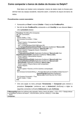 Como compactar o banco de dados do Access no Delphi?

                Este tópico vai mostrar como compactar o banco de dados criado no Access para
       eliminar todo seu espaço excedente, reduzindo assim, o tamanho do arquivo de banco de
       dados.


Procedimentos a serem executados:


            Acrescente um Panel invisível (Visible = False) na tela FrmMenuPrin.
            Na Unit da tela FrmMenuPrin, acrescente a unit ComObj na sua cláusula Uses e
                crie a procedure abaixo:

             Procedure TFrmMenuPrin.Compactar;
             var dao: OLEVariant;
             begin
              Panel1.Visible := True;
              Dm.Conexao.Connected := False;
              Try
               Panel1.Caption:='Compactando Tabela';
               Panel1.Repaint;
               dao := CreateOleObject('DAO.DBEngine.36');
               dao.CompactDatabase(ExtractFileDir (Application.ExeName)+'Banco.mdb',
             ExtractFileDir(Application.ExeName)+'Banco2.mdb','',0,'');
               Panel1.Caption:='Apagando Arquivo Temporário';
               Panel1.Repaint;
               If FileExists(ExtractFileDir (Application.ExeName)+'Banco2.mdb') then
             DeleteFile(ExtractFileDir (Application.ExeName)+'Banco.mdb');
               Panel1.Caption:='Renomeando Arquivo';
               Panel1.Repaint;
               if FileExists(ExtractFileDir (Application.ExeName)+'Banco2.mdb') then
               RenameFile(ExtractFileDir(Application.ExeName)+'Banco2.mdb',
               ExtractFileDir (Application.ExeName)+'Banco.mdb');
               Panel1.Caption:='Arquivo Banco.mdb Compactado';
               Panel1.Repaint;
              Except
               panel1.caption:='Ocorreu um Erro durante a compactação';
              end;
              Dm.Conexao.ConnectionString := 'Provider=Microsoft.Jet.OLEDB.4.0;Data Source='+
                                               ExtractFilePath(Application.ExeName)+
                                               'Banco.mdb;Persist Security Info=False;';
              Dm.Conexao.Connected := True;
              Panel1.Visible := False;
             end;


            Crie uma opção no menu principal: Ferramentas -> Compactar para chamar a
                procedure Compactar: Lembre-se usar a ActionList1 (ActComp) e digite os
                seguintes comandos no Evento OnExecute da ação ActComp:
If MessageDlg('Antes de confirmar esta operação, feche o banco de dados.' + #13 + #13 + 'Deseja efetuar
a compatação do Banco de Dados?', mtConfirmation, [mbYes, mbNo],0) = mrNo then
   Abort;
Compactar;




                                                  53
 