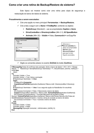 Como criar uma rotina de Backup/Restore do sistema?

              Este tópico vai mostrar como criar uma rotina para cópia de segurança e
      restauração do banco de dados do sistema.


Procedimentos a serem executados:
           Crie uma opção no menu principal: Ferramentas -> Backup/Restore.
           Crie a tela a seguir com o Name = FrmBkpRst, contendo os objetos:
                     RadioGroup (Standard) – use as propriedades Caption e Items
                     DriveComboBox e DirectoryListBox (Win 3.1), 02 SpeedButton
                     Animate (Win 32) – Visible = False, CommonAvi = aviCopyFile



                                                                         Selecione o
                                                                         DriveComboBox1 e
                                                                         altere sua propriedade
                                                                         DirList, para
                                                                         DirectoryListBox1
                                                                         para que os dois
                                                                         fiquem associados.




           Digite os comandos abaixo no evento OnClick do botão Confirma:

  If MessageDlg('Antes de confirmar esta operação, feche o banco de dados' + #13 + #13 + 'Deseja
  efetuar ' + RadioGroup1.Items[RadioGroup1.ItemIndex] + '?', mtConfirmation, [mbYes, mbNo],0) =
  mrNo then
     Abort;
  Try
     Animate1.Visible := True;
     Animate1.Active := True; //ativa a animação
     If RadioGroup1.ItemIndex = 0 then
     begin
       FrmMenuPrin.Compactar;
       Copia(ExtractFilePath(Application.ExeName)+'Banco.mdb', DirectoryListBox1.Directory);
     end;
     If RadioGroup1.ItemIndex = 1 then // se a segunda opção do RadioButton for escolhida
     begin
       Dm.Conexao.Connected := False; // Desconecta o banco de dados
       Copia(DirectoryListBox1.Directory + 'Banco.mdb', ExtractFilePath(Application.ExeName));
       Dm.Conexao.ConnectionString := 'Provider=Microsoft.Jet.OLEDB.4.0;Data
  Source='+ExtractFilePath(Application.ExeName)+'Banco.mdb;Persist Security Info=False;Jet
  OLEDB:Database Password=senha'; // monta a string de conexão ao banco de dados
       Dm.Conexao.Connected := True; // Conecta o banco de dados
     end;
  Finally
     Animate1.Visible := False;
     Animate1.Active := False;
     MessageDlg('Operação concluída.', mtInformation, [mbOk], 0);
  End;




                                                  54
 
