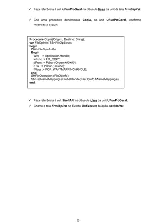  Faça referência à unit UFunProGeral na cláusula Uses da unit da tela FrmBkpRst:


 Crie uma procedure denominada Copia, na unit UFunProGeral, conforme
   mostrada a seguir:




Procedure Copia(Origem, Destino: String);
var FileOpInfo: TSHFileOpStruct;
begin
 With FileOpInfo Do
 Begin
   Wnd := Application.Handle;
   wFunc := FO_COPY;
   pFrom := Pchar (Origem+#0+#0);
   pTo := Pchar (Destino);
   fFlags := FOF_WANTMAPPINGHANDLE;
 end;
 SHFileOperation (FileOpInfo);
 ShFreeNameMappings (GlobalHandle(FileOpInfo.hNameMappings));
end;




 Faça referência à unit ShellAPI na cláusula Uses da unit UFunProGeral.
 Chame e tela FrmBkpRst no Evento OnExecute da ação ActBkpRst.




                                  55
 